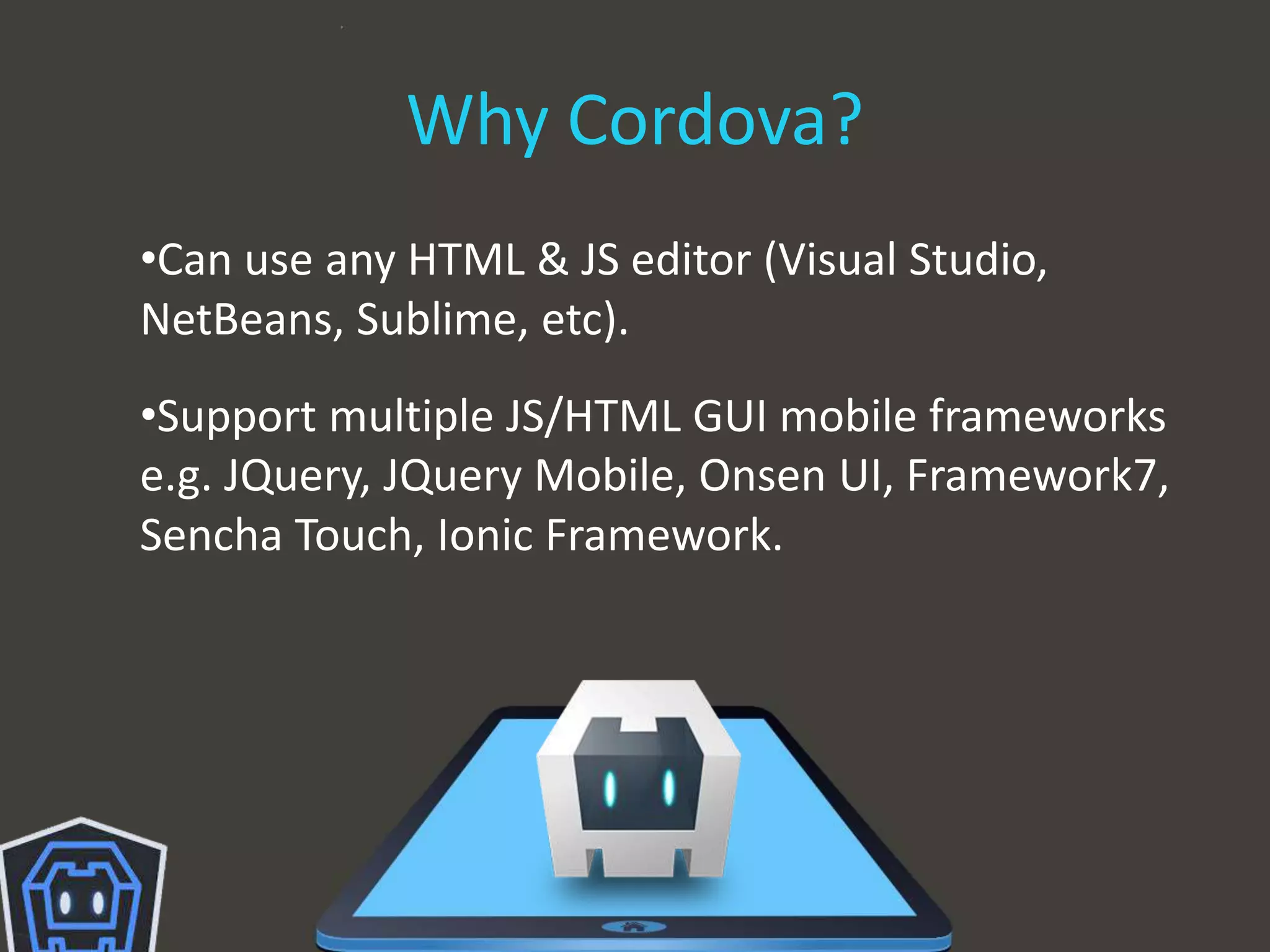 Why Cordova?
•Can use any HTML & JS editor (Visual Studio,
NetBeans, Sublime, etc).
•Support multiple JS/HTML GUI mobile frameworks
e.g. JQuery, JQuery Mobile, Onsen UI, Framework7,
Sencha Touch, Ionic Framework.
 
