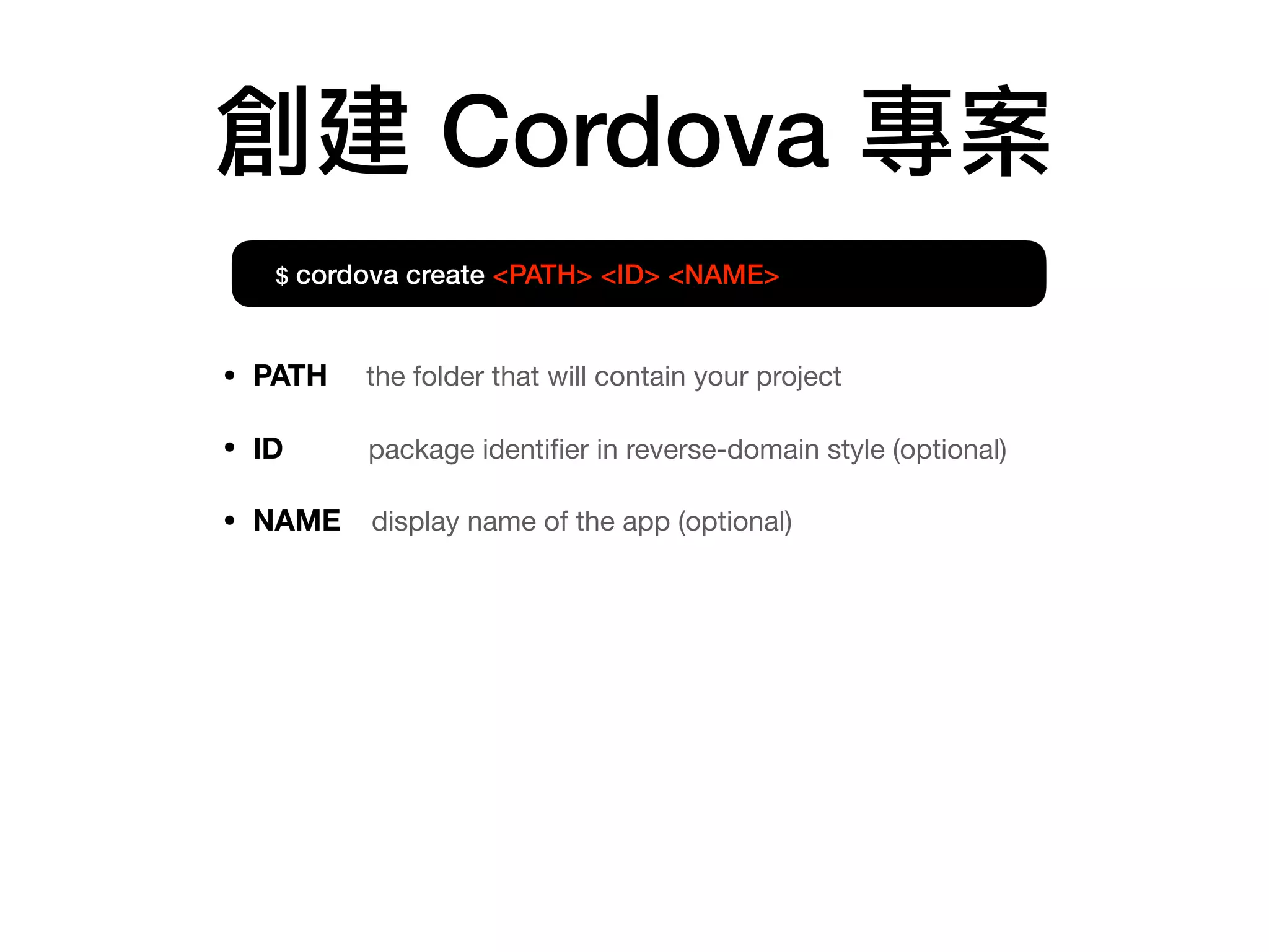 創建 Cordova 專案
$ cordova create <PATH> <ID> <NAME>
• PATH the folder that will contain your project

• ID package identiﬁer in reverse-domain style (optional)

• NAME display name of the app (optional)
 