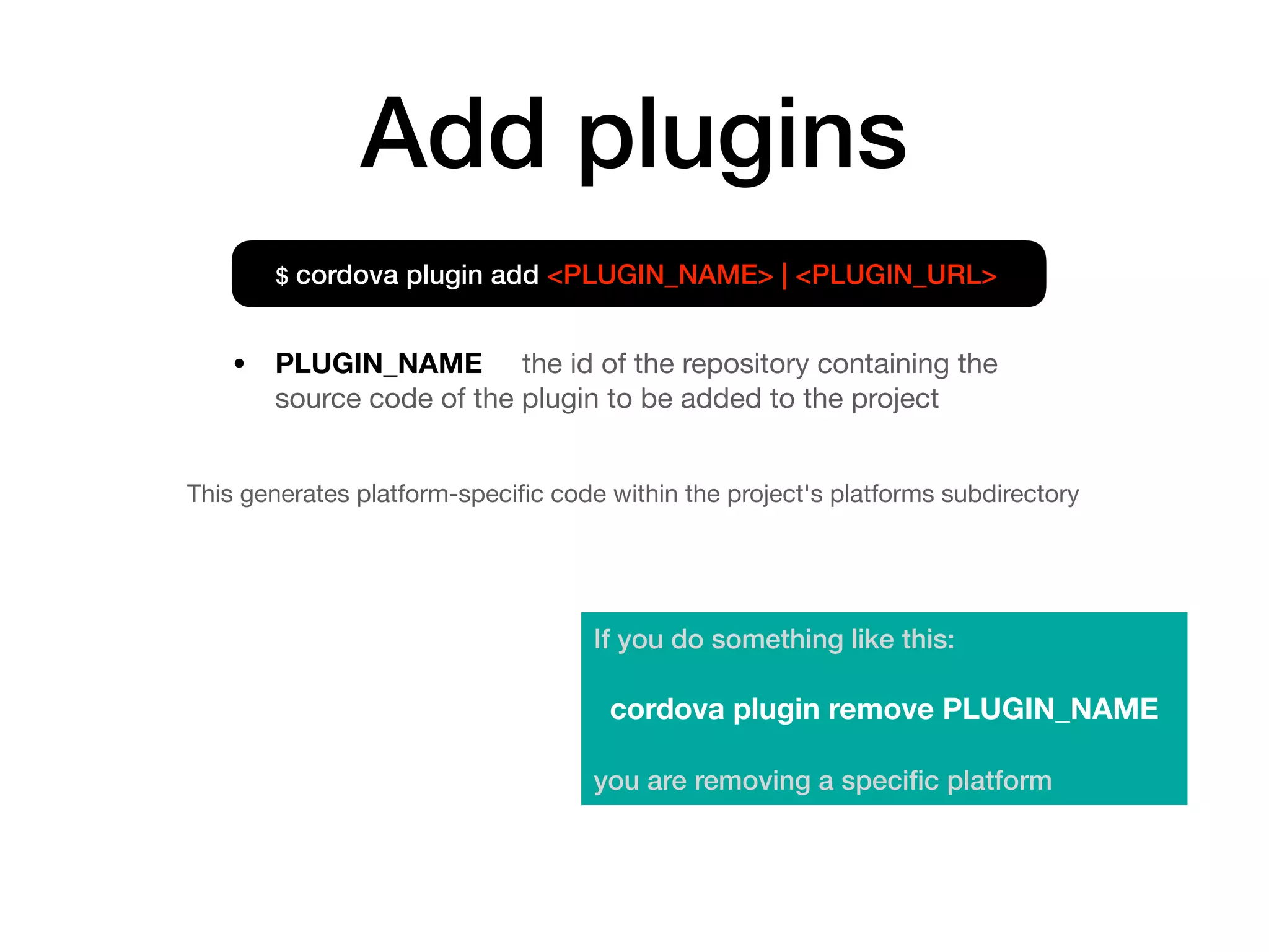 Add plugins
This generates platform-speciﬁc code within the project's platforms subdirectory
$ cordova plugin add <PLUGIN_NAME> | <PLUGIN_URL>
• PLUGIN_NAME the id of the repository containing the
source code of the plugin to be added to the project
If you do something like this:
cordova plugin remove PLUGIN_NAME
you are removing a speciﬁc platform
 