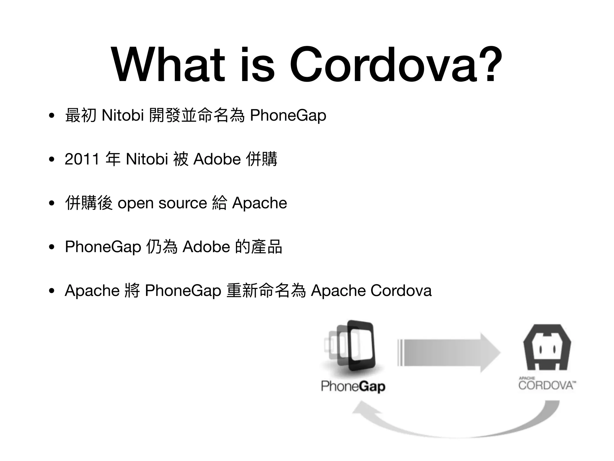 What is Cordova?
• 最初 Nitobi 開發並命名為 PhoneGap

• 2011 年年 Nitobi 被 Adobe 併購

• 併購後 open source 給 Apache

• PhoneGap 仍為 Adobe 的產品

• Apache 將 PhoneGap 重新命名為 Apache Cordova
 