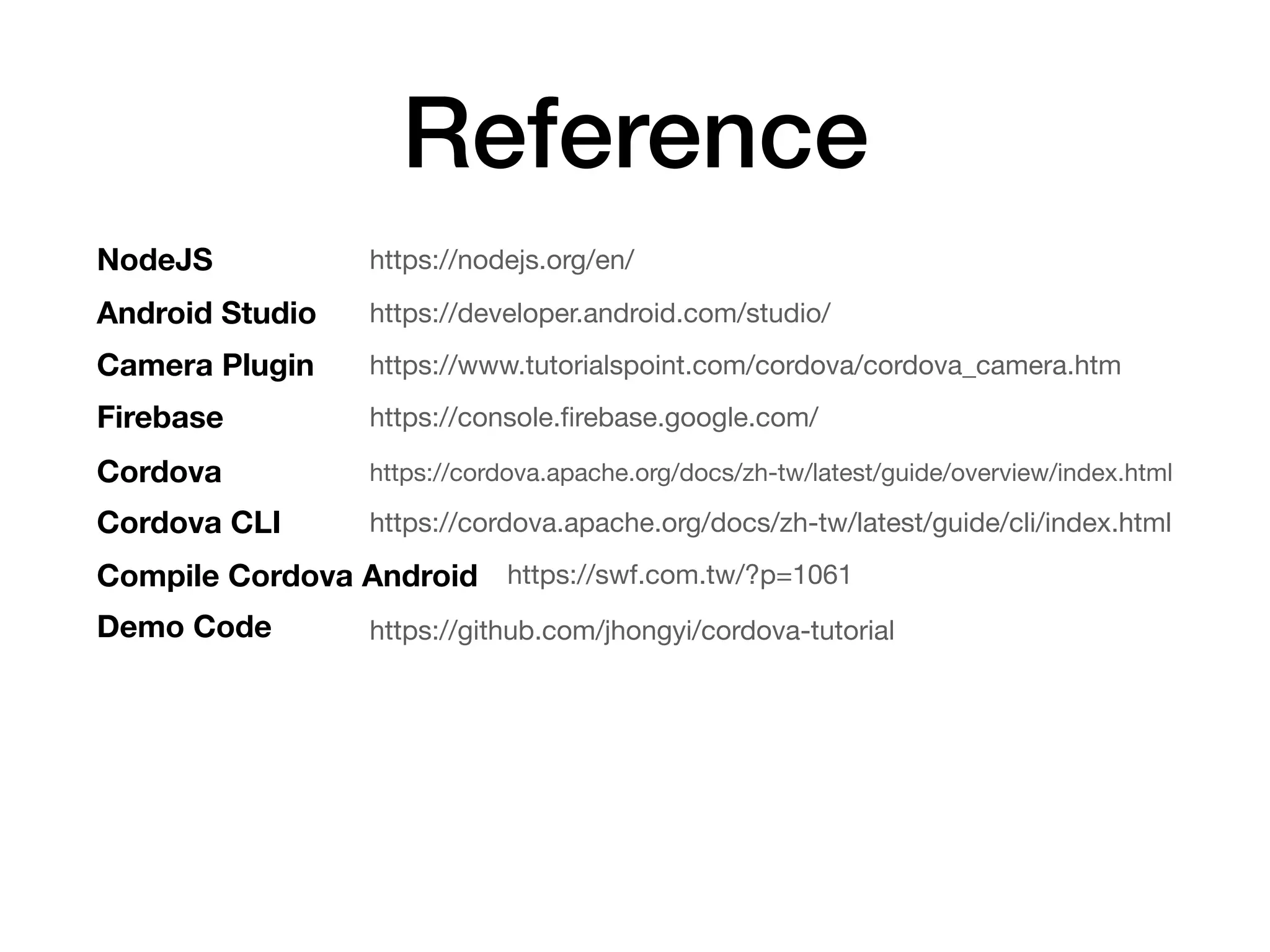 Reference
https://www.tutorialspoint.com/cordova/cordova_camera.htmCamera Plugin
https://nodejs.org/en/NodeJS
https://developer.android.com/studio/Android Studio
https://cordova.apache.org/docs/zh-tw/latest/guide/cli/index.html
Cordova
Firebase https://console.ﬁrebase.google.com/
Cordova CLI
https://cordova.apache.org/docs/zh-tw/latest/guide/overview/index.html
https://swf.com.tw/?p=1061Compile Cordova Android
Demo Code https://github.com/jhongyi/cordova-tutorial
 