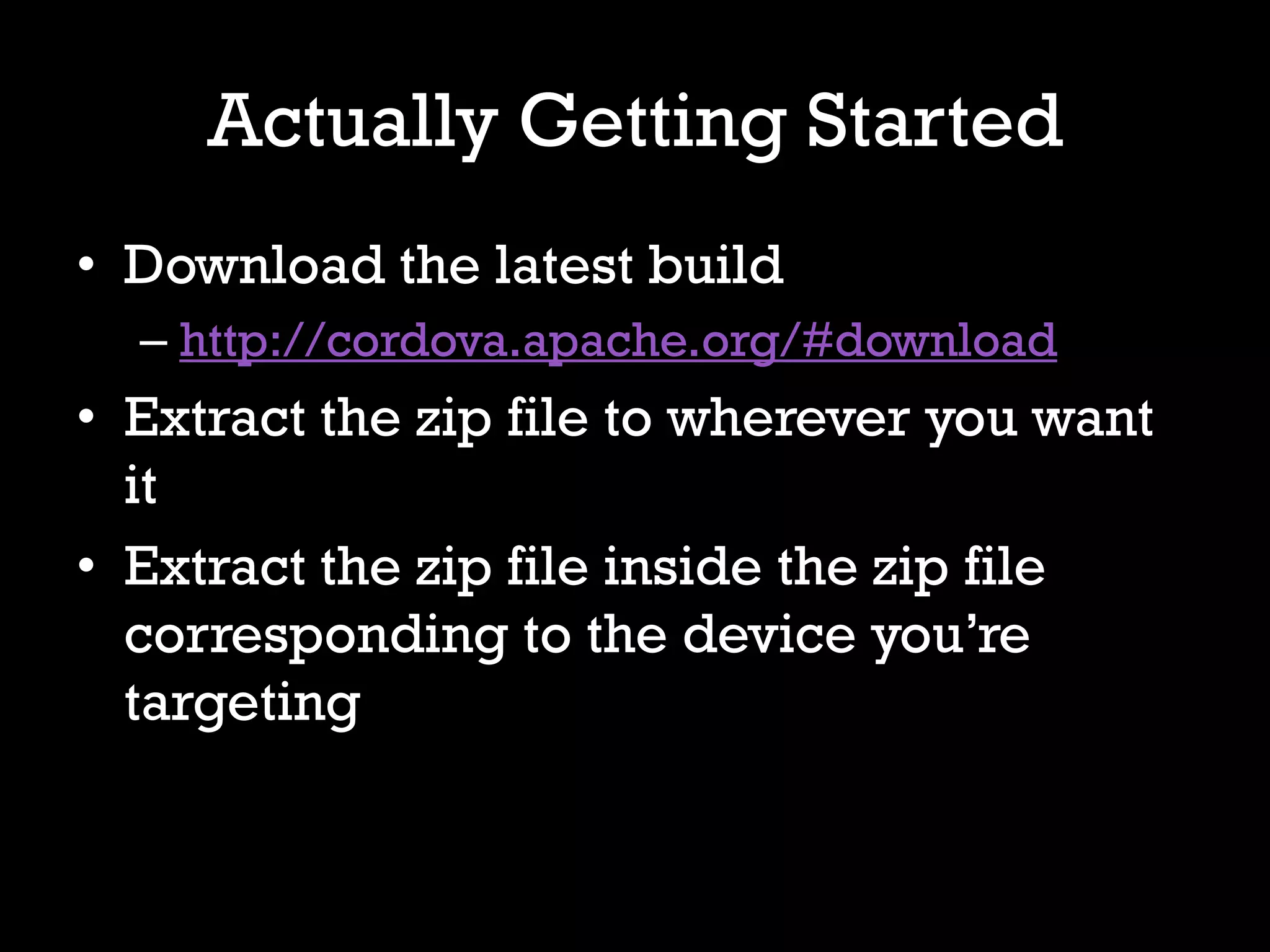 Actually Getting Started
• Download the latest build
  – http://cordova.apache.org/#download
• Extract the zip file to wherever you want
  it
• Extract the zip file inside the zip file
  corresponding to the device you’re
  targeting
 