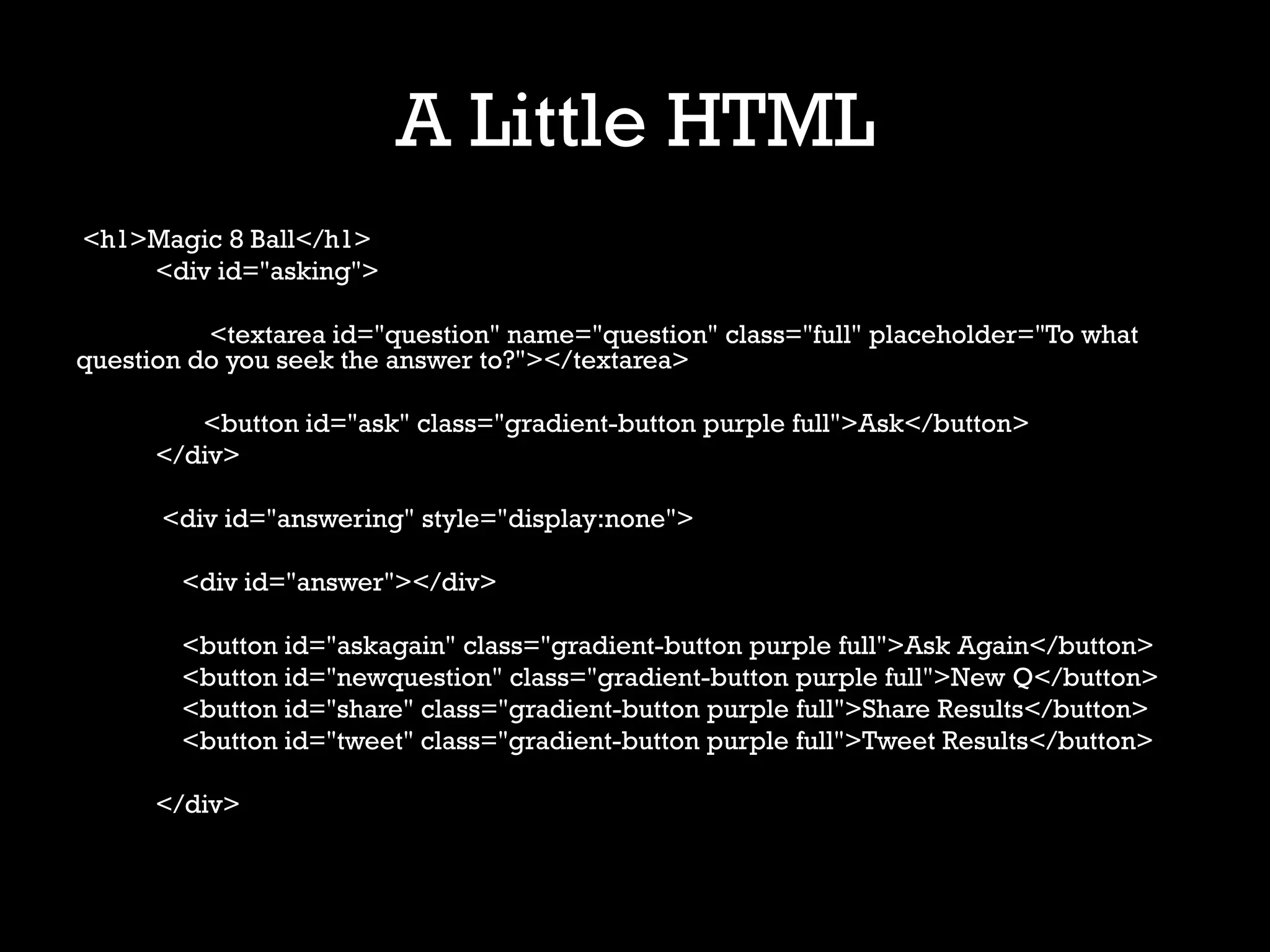 A Little HTML
<h1>Magic 8 Ball</h1>
    <div id="asking">

          <textarea id="question" name="question" class="full" placeholder="To what
question do you seek the answer to?"></textarea>

         <button id="ask" class="gradient-button purple full">Ask</button>
      </div>

      <div id="answering" style="display:none">

        <div id="answer"></div>

        <button id="askagain" class="gradient-button purple full">Ask Again</button>
        <button id="newquestion" class="gradient-button purple full">New Q</button>
        <button id="share" class="gradient-button purple full">Share Results</button>
        <button id="tweet" class="gradient-button purple full">Tweet Results</button>

      </div>
 