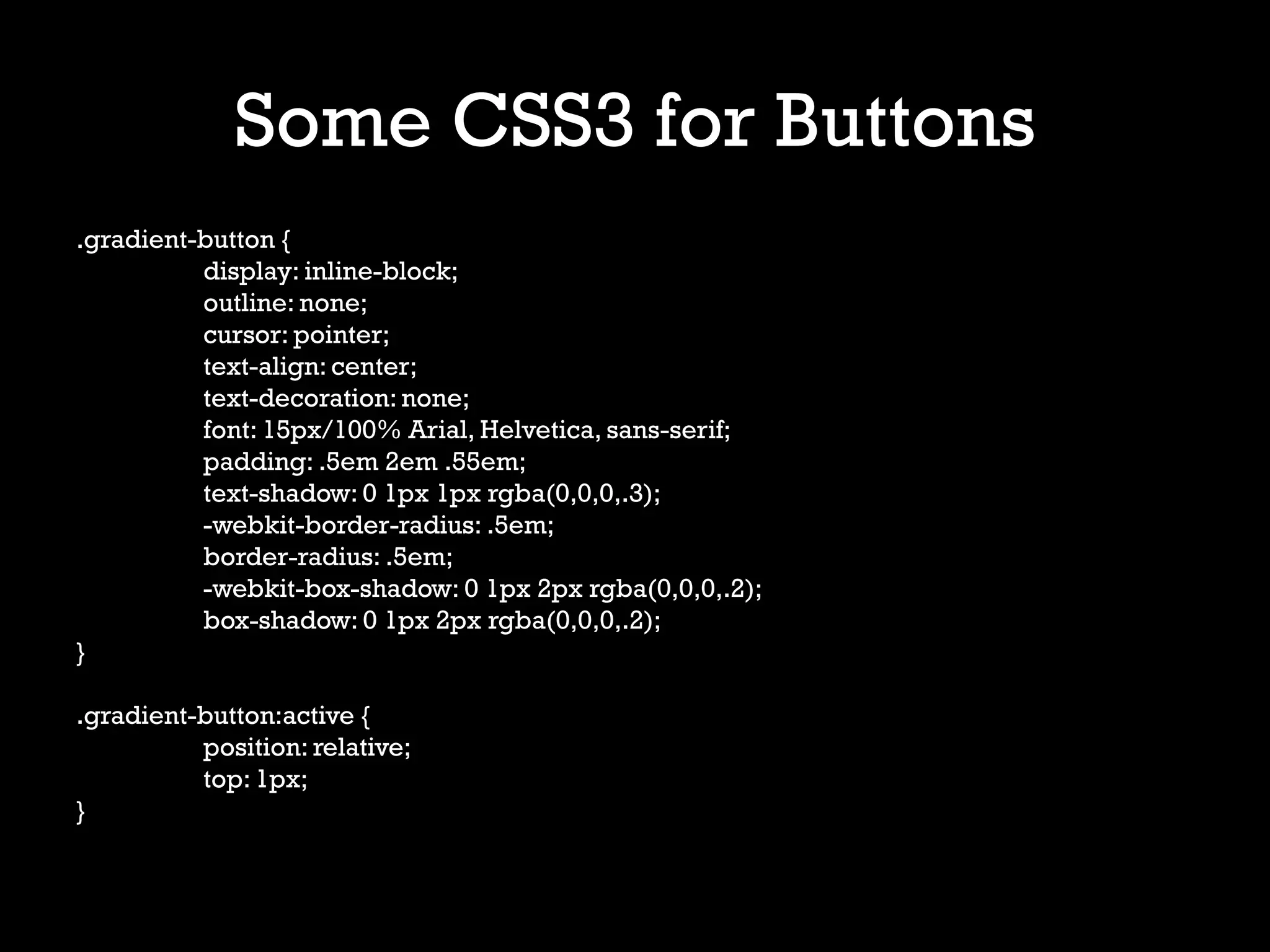 Some CSS3 for Buttons
.gradient-button {
          display: inline-block;
          outline: none;
          cursor: pointer;
          text-align: center;
          text-decoration: none;
          font: 15px/100% Arial, Helvetica, sans-serif;
          padding: .5em 2em .55em;
          text-shadow: 0 1px 1px rgba(0,0,0,.3);
          -webkit-border-radius: .5em;
          border-radius: .5em;
          -webkit-box-shadow: 0 1px 2px rgba(0,0,0,.2);
          box-shadow: 0 1px 2px rgba(0,0,0,.2);
}

.gradient-button:active {
          position: relative;
          top: 1px;
}
 