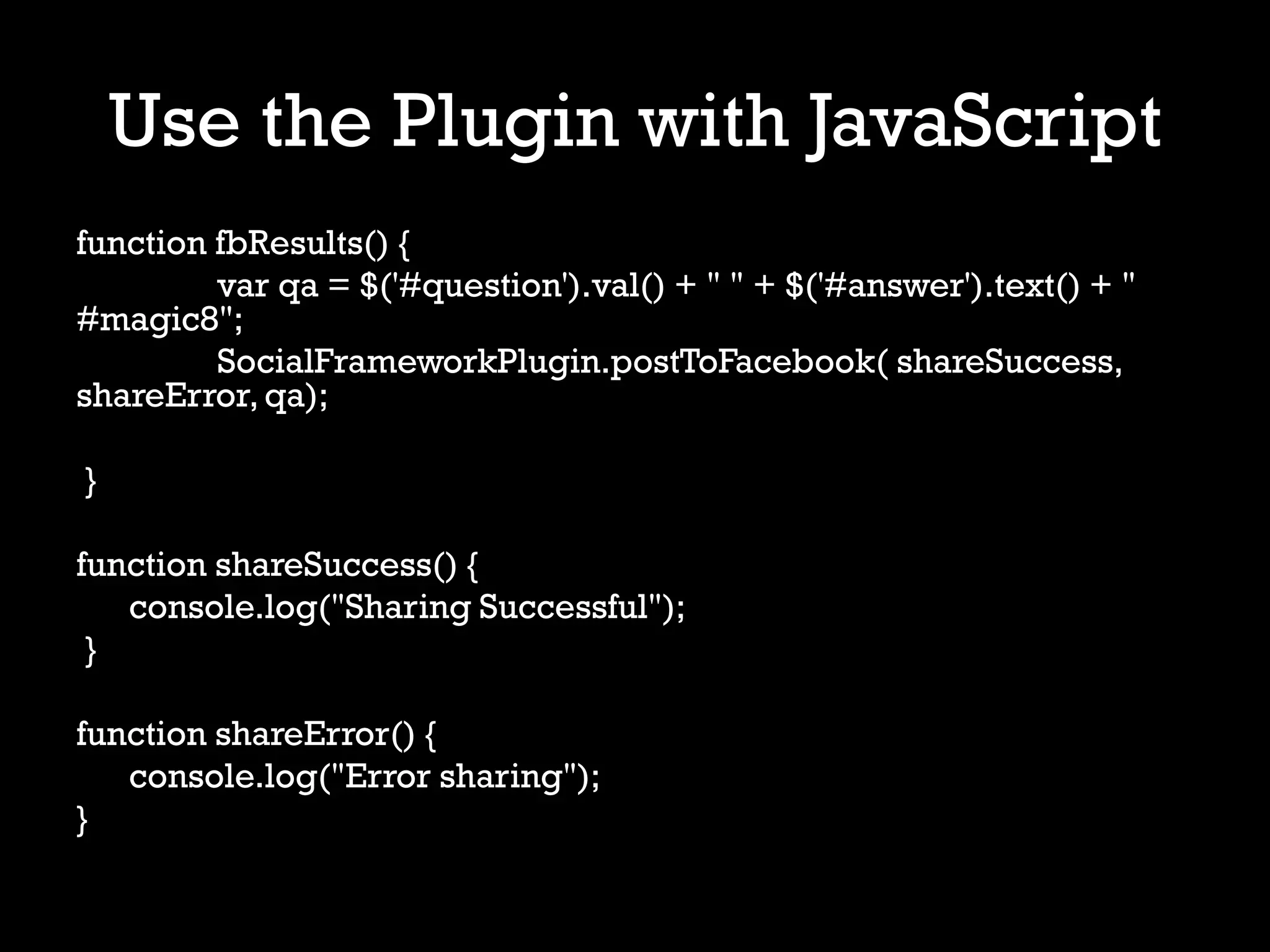 Use the Plugin with JavaScript
function fbResults() {
         var qa = $('#question').val() + " " + $('#answer').text() + "
#magic8";
         SocialFrameworkPlugin.postToFacebook( shareSuccess,
shareError, qa);

}

function shareSuccess() {
   console.log("Sharing Successful");
 }

function shareError() {
   console.log("Error sharing");
}
 