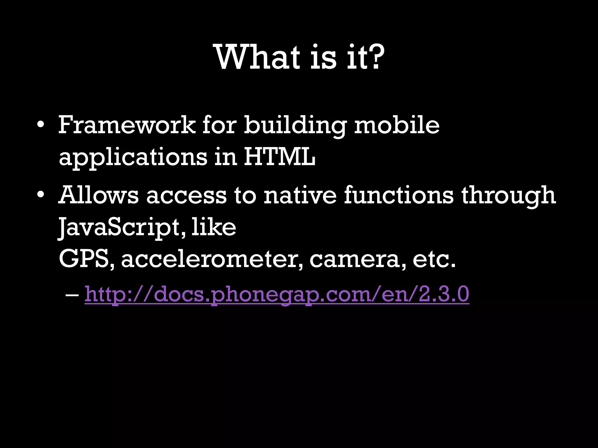 What is it?
• Framework for building mobile
  applications in HTML
• Allows access to native functions through
  JavaScript, like
  GPS, accelerometer, camera, etc.
  – http://docs.phonegap.com/en/2.3.0
 