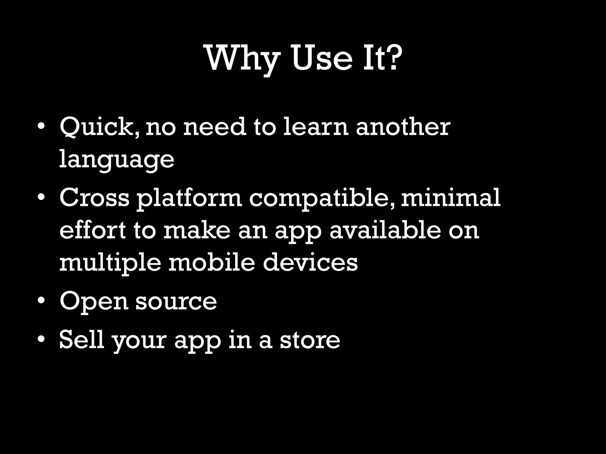 Why Use It?
• Quick, no need to learn another
  language
• Cross platform compatible, minimal
  effort to make an app available on
  multiple mobile devices
• Open source
• Sell your app in a store
 