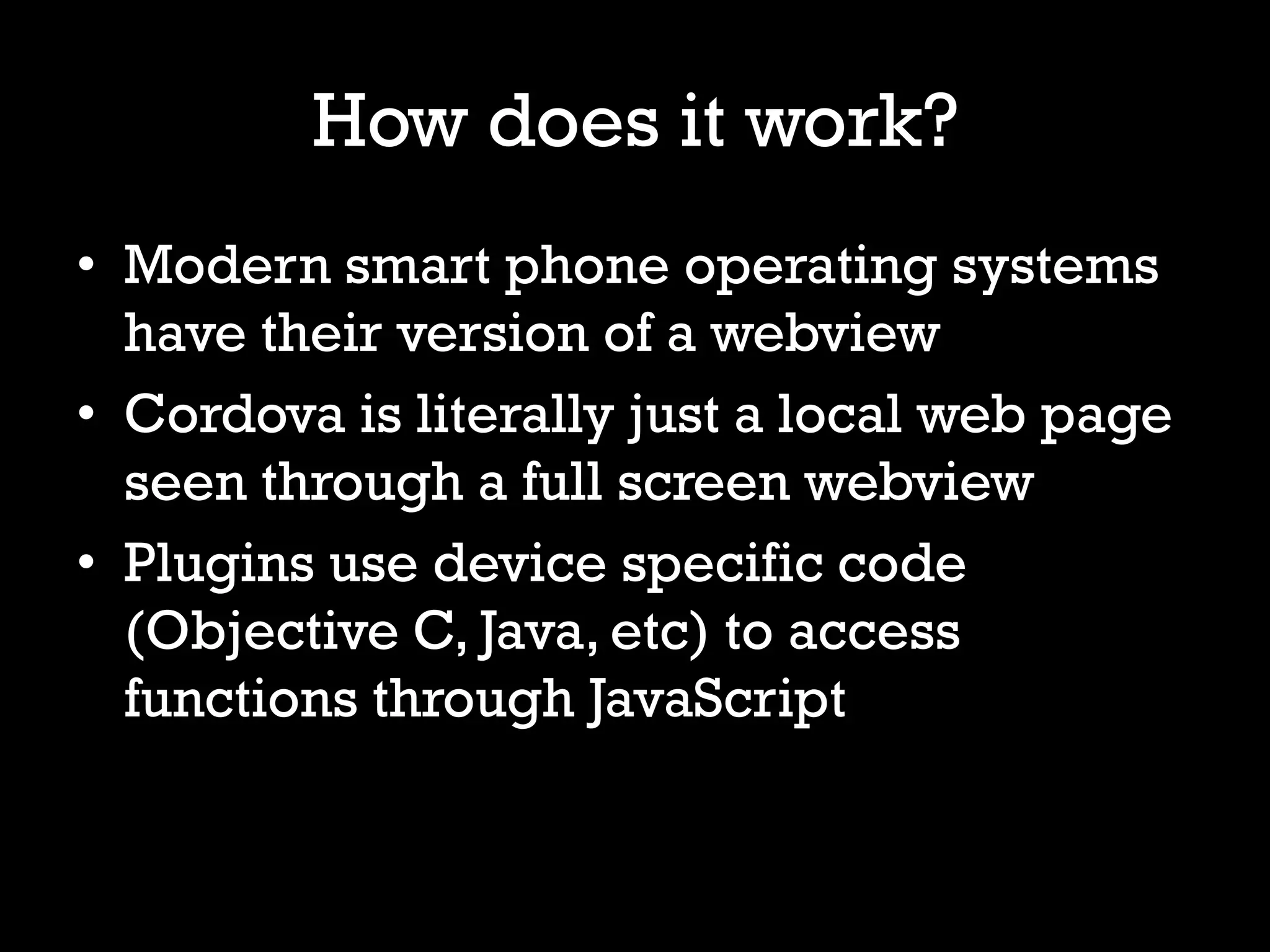 How does it work?
• Modern smart phone operating systems
  have their version of a webview
• Cordova is literally just a local web page
  seen through a full screen webview
• Plugins use device specific code
  (Objective C, Java, etc) to access
  functions through JavaScript
 