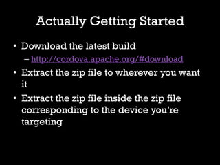 Actually Getting Started
• Download the latest build
  – http://cordova.apache.org/#download
• Extract the zip file to wherever you want
  it
• Extract the zip file inside the zip file
  corresponding to the device you’re
  targeting
 