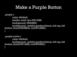 Make a Purple Button
.purple {
       color: #fef4e9;
       border: solid 1px #551A8B;
       background: #8A2BE2;
       background: -webkit-gradient(linear, left top, left
bottom, from(#8A2BE2), to(#551A8B));
}

.purple:active {
       color: #fef4e9;
       background: -webkit-gradient(linear, left top, left
bottom, from(#551A8B), to(#694489));
}
 