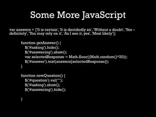 Some More JavaScript
var answers = ['It is certain', 'It is decidedly so', 'Without a doubt', 'Yes –
definitely', 'You may rely on it', 'As I see it, yes', 'Most likely’];

       function getAnswer() {
         $('#asking').hide();
         $('#answering').show();
         var selectedResponse = Math.floor((Math.random()*20));
         $('#answer').text(answers[selectedResponse]);
       }

       function newQuestion() {
         $('#question').val("");
         $('#asking').show();
         $('#answering').hide();

       }
 