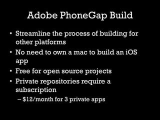 Adobe PhoneGap Build
• Streamline the process of building for
  other platforms
• No need to own a mac to build an iOS
  app
• Free for open source projects
• Private repositories require a
  subscription
  – $12/month for 3 private apps
 