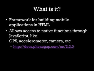 What is it?
• Framework for building mobile
  applications in HTML
• Allows access to native functions through
  JavaScript, like
  GPS, accelerometer, camera, etc.
  – http://docs.phonegap.com/en/2.3.0
 