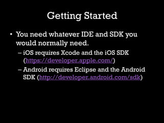 Getting Started
• You need whatever IDE and SDK you
  would normally need.
  – iOS requires Xcode and the iOS SDK
    (https://developer.apple.com/)
  – Android requires Eclipse and the Android
    SDK (http://developer.android.com/sdk)
 