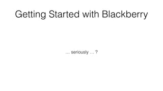 … seriously … ?
Getting Started with Blackberry
 