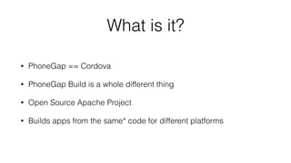 What is it?
• PhoneGap == Cordova
• PhoneGap Build is a whole different thing
• Open Source Apache Project
• Builds apps from the same* code for different platforms
 
