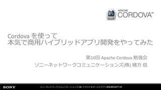 Cordova を使って
本気で商用ハイブリッドアプリ開発をやってみた
第10回 Apache Cordova 勉強会
ソニーネットワークコミュニケーションズ(株) 緒方 信
ソニーネットワークコミュニケーションズ (株) クラウド＆サービスアプリ開発運用部門1部
 