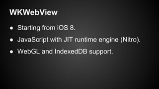 WKWebView 
● Starting from iOS 8. 
● JavaScript with JIT runtime engine (Nitro). 
● WebGL and IndexedDB support. 
 