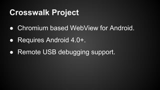 Crosswalk Project 
● Chromium based WebView for Android. 
● Requires Android 4.0+. 
● Remote USB debugging support. 
 
