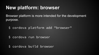 New platform: browser 
Browser platform is more intended for the development 
purpose. 
$ cordova platform add "browser" 
$ cordova run browser 
$ cordova build browser 
 