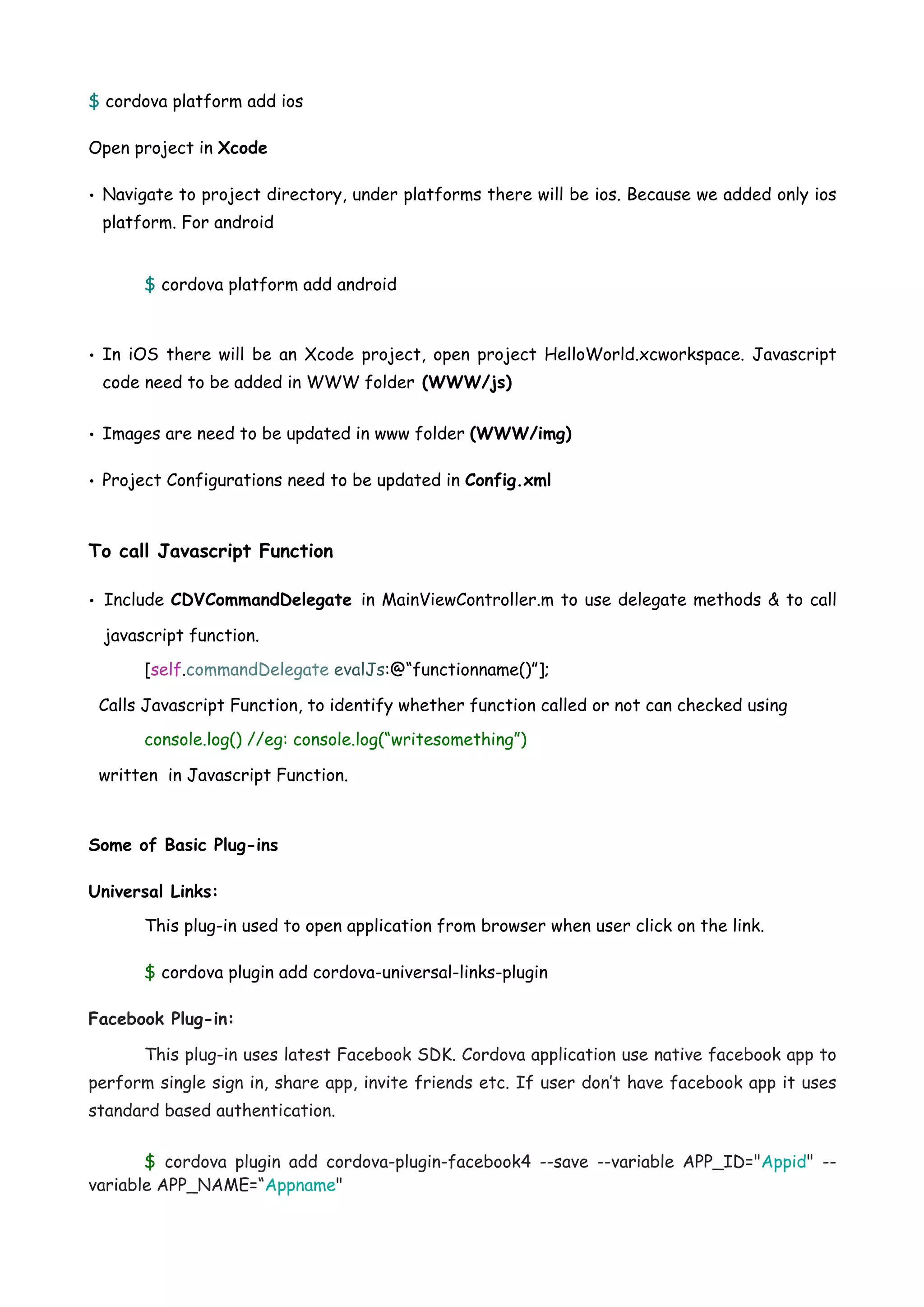 $ cordova platform add ios Open project in Xcode • Navigate to project directory, under platforms there will be ios. Because we added only ios platform. For android $ cordova platform add android • In iOS there will be an Xcode project, open project HelloWorld.xcworkspace. Javascript code need to be added in WWW folder (WWW/js) • Images are need to be updated in www folder (WWW/img) • Project Configurations need to be updated in Config.xml To call Javascript Function • Include CDVCommandDelegate in MainViewController.m to use delegate methods & to call javascript function. [self.commandDelegate evalJs:@“functionname()”]; Calls Javascript Function, to identify whether function called or not can checked using console.log() //eg: console.log(“writesomething”) written in Javascript Function. Some of Basic Plug-ins Universal Links: This plug-in used to open application from browser when user click on the link. $ cordova plugin add cordova-universal-links-plugin Facebook Plug-in: This plug-in uses latest Facebook SDK. Cordova application use native facebook app to perform single sign in, share app, invite friends etc. If user don’t have facebook app it uses standard based authentication. $ cordova  plugin add  cordova-plugin-facebook4 --save --variable APP_ID="Appid" -- variable APP_NAME=“Appname" 