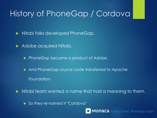 History of PhoneGap / Cordova
 Nitobi folks developed PhoneGap.
 Adobe acquired Nitobi.
 PhoneGap became a product of Adobe.
 And PhoneGap source code transferred to Apache
Foundation.
 Nitobi team wanted a name that had a meaning to them.
 So they re-named it "Cordova"
 