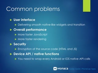 Common problems
 User interface
 Delivering smooth native-like widgets and transition
 Overall performance
 More faster JavaScript
 More faster rendering
 Security
 Encryption of the source code (HTML and JS)
 Device API / native functions
 You need to wrap every Android or iOS native API calls
 