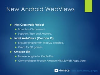 New Android WebViews
 Intel Crosswalk Project
 Based on Chrominium.
 Supports Tizen and Android.
 Ludei WebView+ (Cocoon JS)
 Browser engine with WebGL enabled.
 Great for 3D games.
 Amazon Silk
 Browser engine for Kindle Fire.
 Only available through Amazon HTML5/Web Apps Store.
 