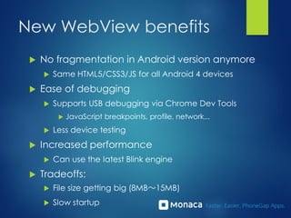 New WebView benefits
 No fragmentation in Android version anymore
 Same HTML5/CSS3/JS for all Android 4 devices
 Ease of debugging
 Supports USB debugging via Chrome Dev Tools
 JavaScript breakpoints, profile, network...
 Less device testing
 Increased performance
 Can use the latest Blink engine
 Tradeoffs:
 File size getting big (8MB～15MB)
 Slow startup
 