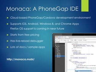 Monaca: A PhoneGap IDE
 Cloud-based PhoneGap/Cordova development environment
 Supports iOS, Android, Windows 8, and Chrome Apps
Firefox OS support is coming in near future
 Starts from free pricing
 Has live-reload debugger
 Lots of docs / sample apps
http://monaca.mobi/
 