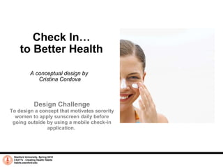 Check In… to Better Health A conceptual design by  Cristina Cordova Stanford University, Spring 2010 CS377v - Creating Health Habits habits.stanford.edu   Design Challenge To design a concept that motivates sorority women to apply sunscreen daily before going outside by using a mobile check-in application.  