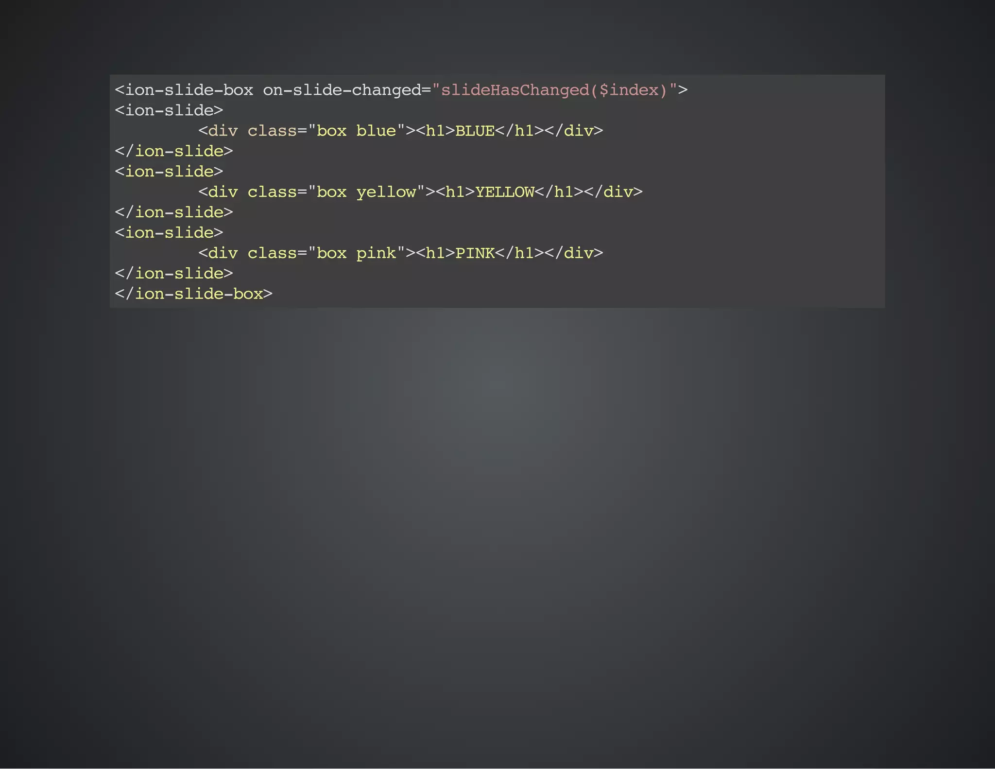 <ion-slide-boxon-slide-changed="slideHasChanged($index)">
<ion-slide>
<divclass="boxblue"><h1>BLUE</h1></div>
</ion-slide>
<ion-slide>
<divclass="boxyellow"><h1>YELLOW</h1></div>
</ion-slide>
<ion-slide>
<divclass="boxpink"><h1>PINK</h1></div>
</ion-slide>
</ion-slide-box>
 