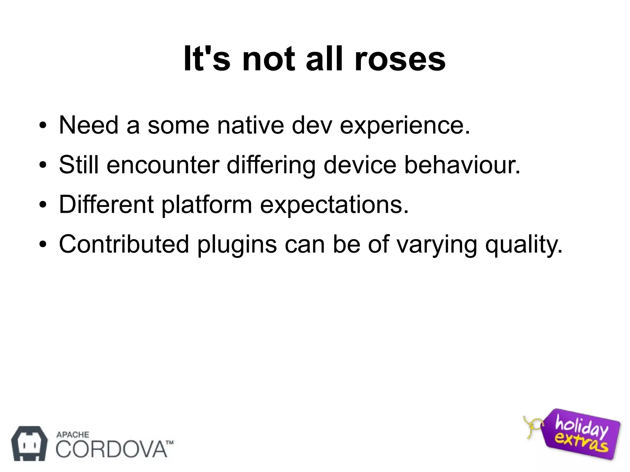 It's not all roses
● Need a some native dev experience.
● Still encounter differing device behaviour.
● Different platform expectations.
● Contributed plugins can be of varying quality.
 