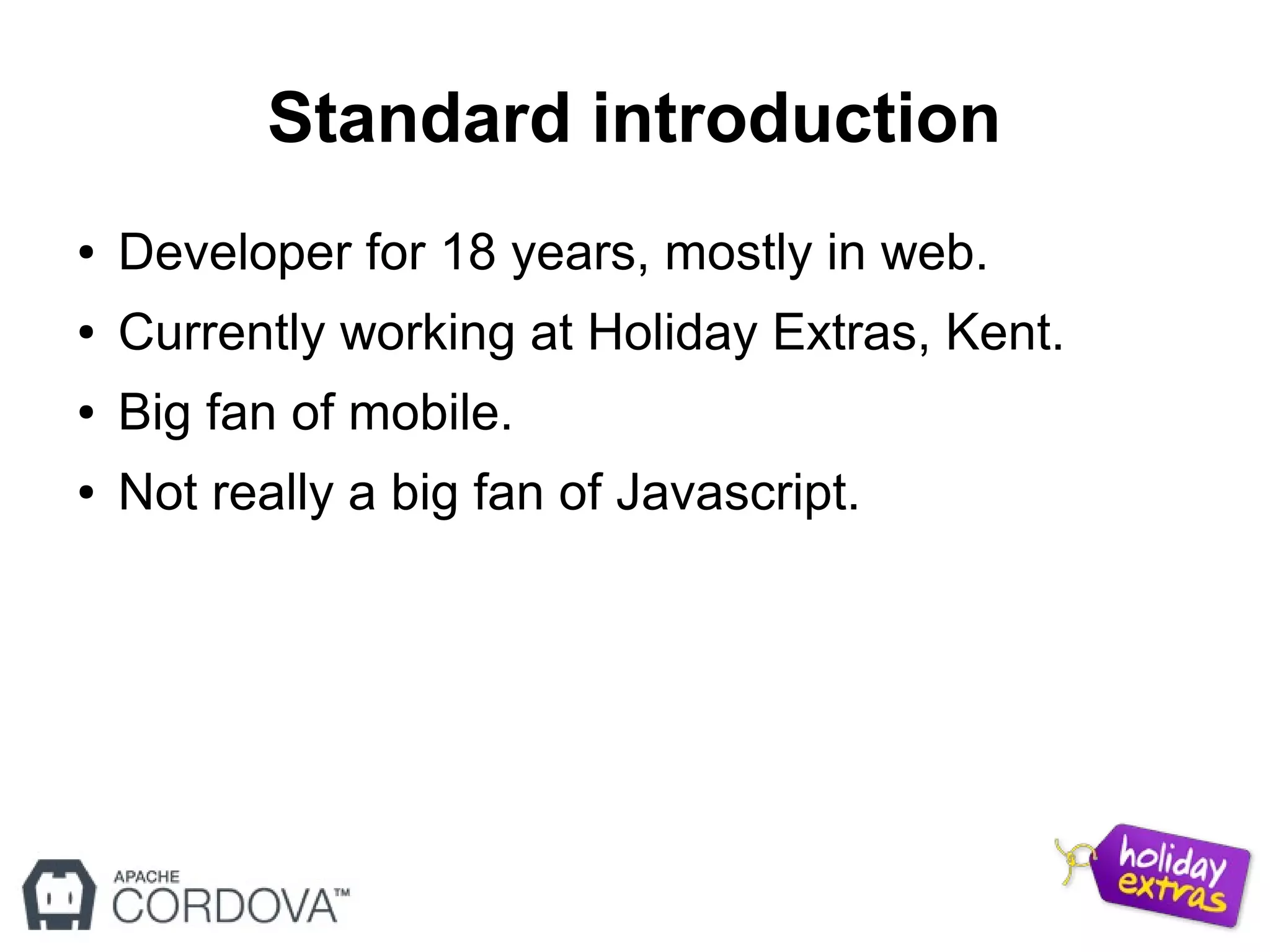 Standard introduction
● Developer for 18 years, mostly in web.
● Currently working at Holiday Extras, Kent.
● Big fan of mobile.
● Not really a big fan of Javascript.
 