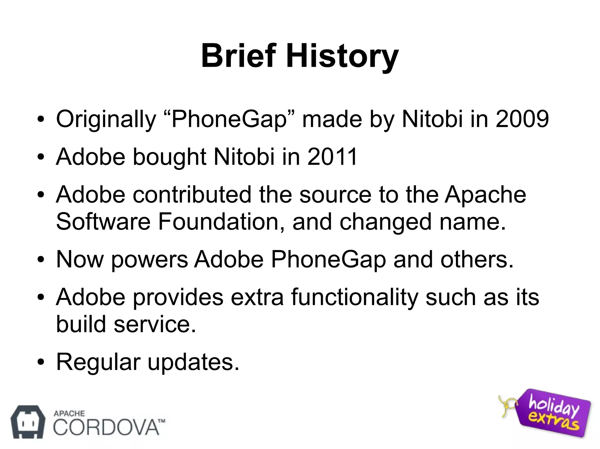 Brief History
● Originally “PhoneGap” made by Nitobi in 2009
● Adobe bought Nitobi in 2011
● Adobe contributed the source to the Apache
Software Foundation, and changed name.
● Now powers Adobe PhoneGap and others.
● Adobe provides extra functionality such as its
build service.
● Regular updates.
 