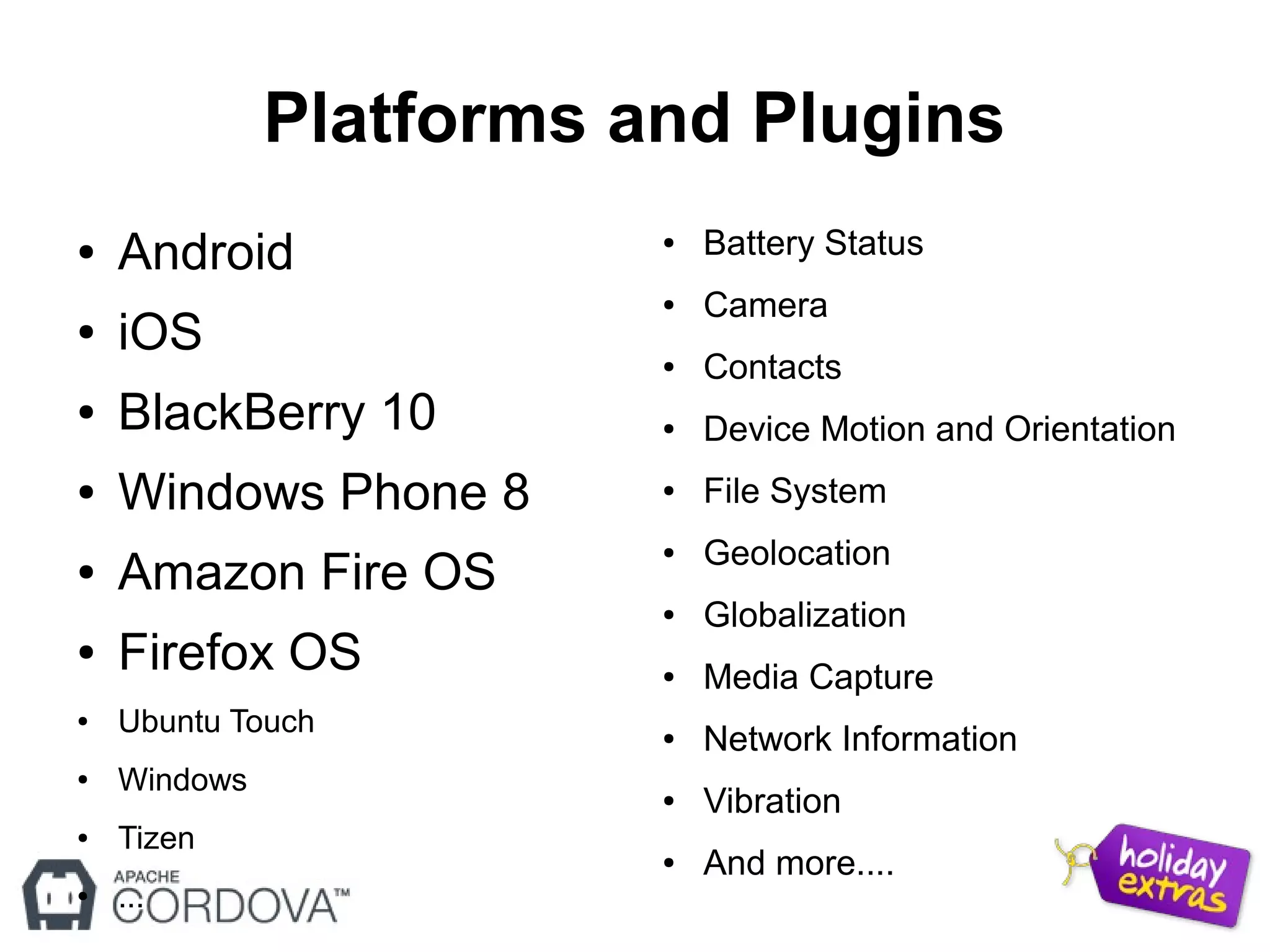 Platforms and Plugins
● Android
● iOS
● BlackBerry 10
● Windows Phone 8
● Amazon Fire OS
● Firefox OS
● Ubuntu Touch
● Windows
● Tizen
● ...
● Battery Status
● Camera
● Contacts
● Device Motion and Orientation
● File System
● Geolocation
● Globalization
● Media Capture
● Network Information
● Vibration
● And more....
 