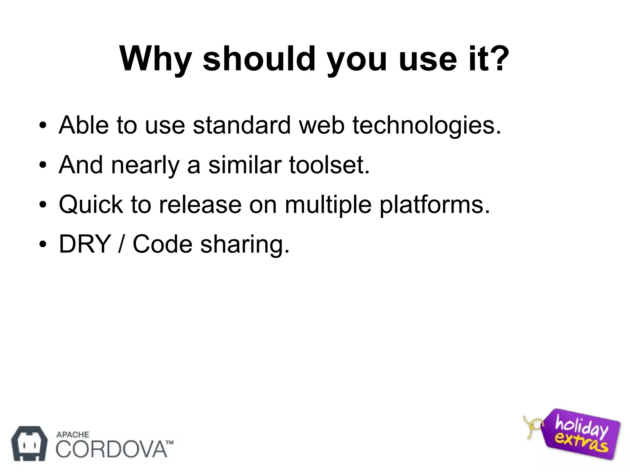 Why should you use it?
● Able to use standard web technologies.
● And nearly a similar toolset.
● Quick to release on multiple platforms.
● DRY / Code sharing.
 