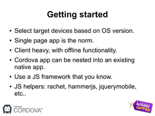 Getting started
● Select target devices based on OS version.
● Single page app is the norm.
● Client heavy, with offline functionality.
● Cordova app can be nested into an existing
native app.
● Use a JS framework that you know.
● JS helpers: rachet, hammerjs, jquerymobile,
etc..
 