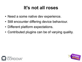It's not all roses
● Need a some native dev experience.
● Still encounter differing device behaviour.
● Different platform expectations.
● Contributed plugins can be of varying quality.
 
