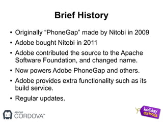 Brief History
● Originally “PhoneGap” made by Nitobi in 2009
● Adobe bought Nitobi in 2011
● Adobe contributed the source to the Apache
Software Foundation, and changed name.
● Now powers Adobe PhoneGap and others.
● Adobe provides extra functionality such as its
build service.
● Regular updates.
 