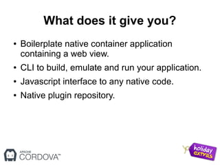 What does it give you?
● Boilerplate native container application
containing a web view.
● CLI to build, emulate and run your application.
● Javascript interface to any native code.
● Native plugin repository.
 