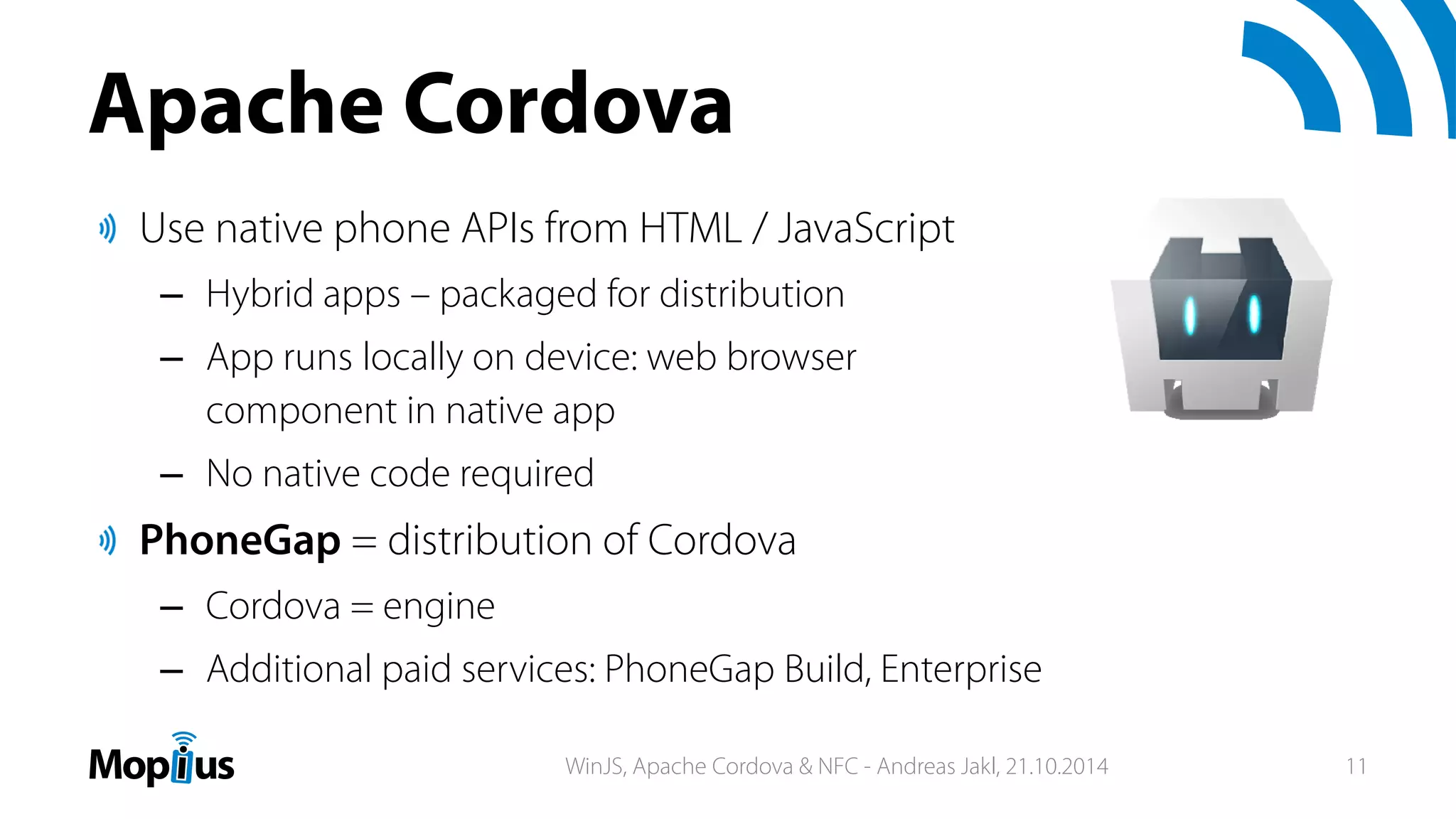 Apache Cordova
Use native phone APIs from HTML / JavaScript
– Hybrid apps – packaged for distribution
– App runs locally on device: web browser
component in native app
– No native code required
PhoneGap = distribution of Cordova
– Cordova = engine
– Additional paid services: PhoneGap Build, Enterprise
WinJS, Apache Cordova & NFC - Andreas Jakl, 21.10.2014 11
 