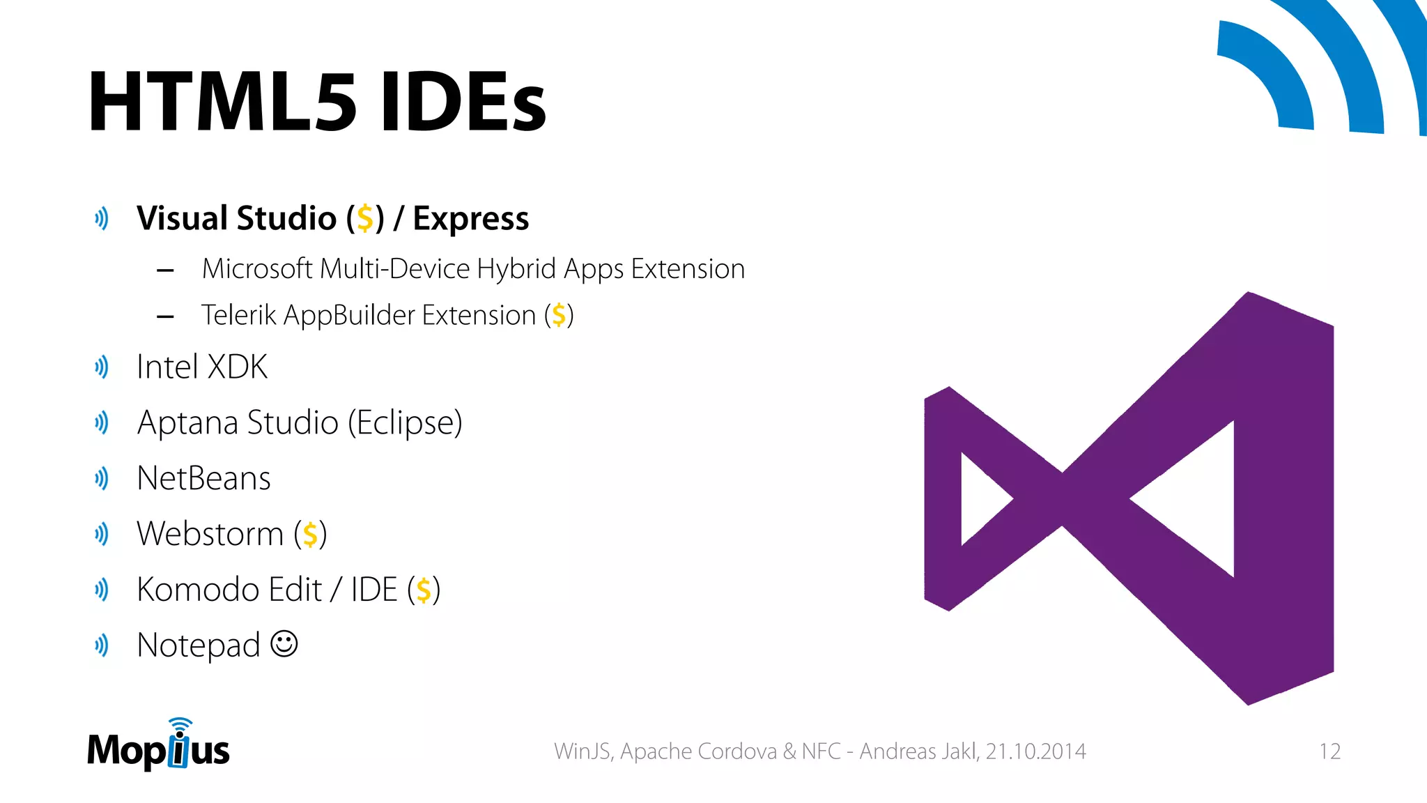 HTML5 IDEs
Visual Studio ($) / Express
– Microsoft Multi-Device Hybrid Apps Extension
– Telerik AppBuilder Extension ($)
Intel XDK
Aptana Studio (Eclipse)
NetBeans
Webstorm ($)
Komodo Edit / IDE ($)
Notepad 
WinJS, Apache Cordova & NFC - Andreas Jakl, 21.10.2014 12
 