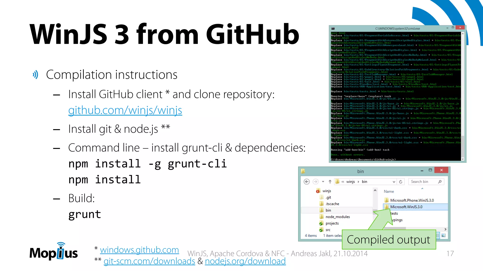 WinJS 3 from GitHub
Compilation instructions
– Install GitHub client * and clone repository:
github.com/winjs/winjs
– Install git & node.js **
– Command line – install grunt-cli & dependencies:
npm install ‐g grunt‐cli
npm install
– Build:
grunt
* windows.github.com
** git-scm.com/downloads & nodejs.org/download
Compiled output
WinJS, Apache Cordova & NFC - Andreas Jakl, 21.10.2014 17
 
