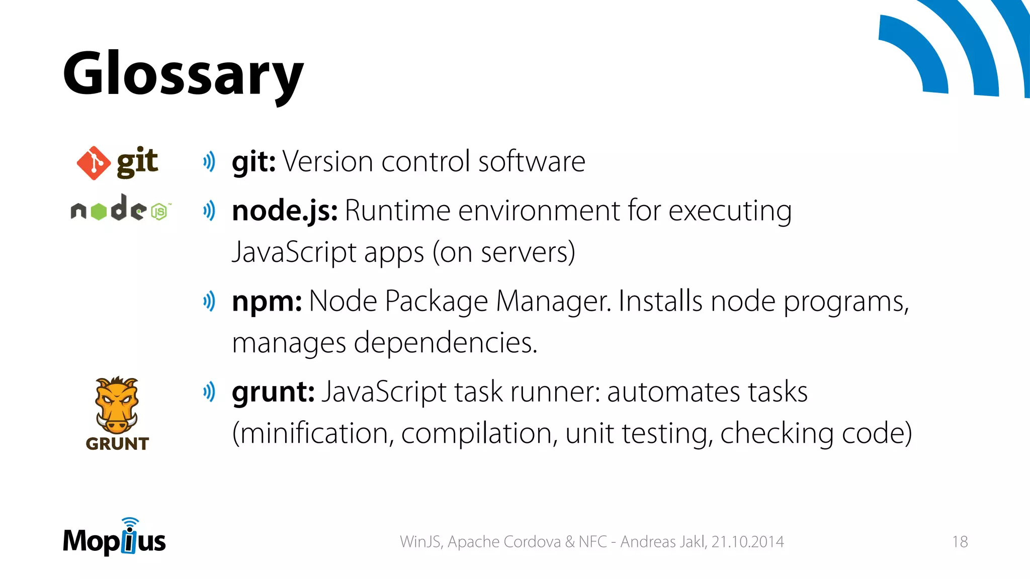 Glossary
git: Version control software
node.js: Runtime environment for executing
JavaScript apps (on servers)
npm: Node Package Manager. Installs node programs,
manages dependencies.
grunt: JavaScript task runner: automates tasks
(minification, compilation, unit testing, checking code)
WinJS, Apache Cordova & NFC - Andreas Jakl, 21.10.2014 18
 