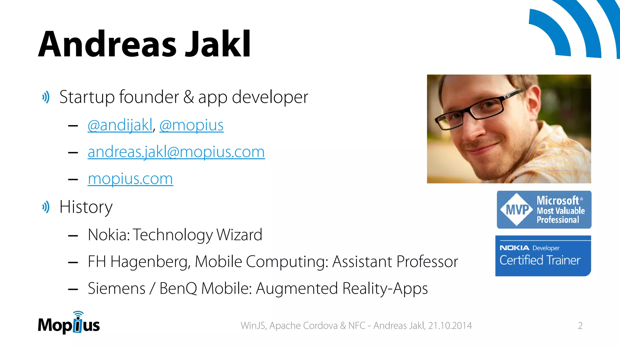 Andreas Jakl
Startup founder & app developer
– @andijakl, @mopius
– andreas.jakl@mopius.com
– mopius.com
History
– Nokia: Technology Wizard
– FH Hagenberg, Mobile Computing: Assistant Professor
– Siemens / BenQ Mobile: Augmented Reality-Apps
WinJS, Apache Cordova & NFC - Andreas Jakl, 21.10.2014 2
 