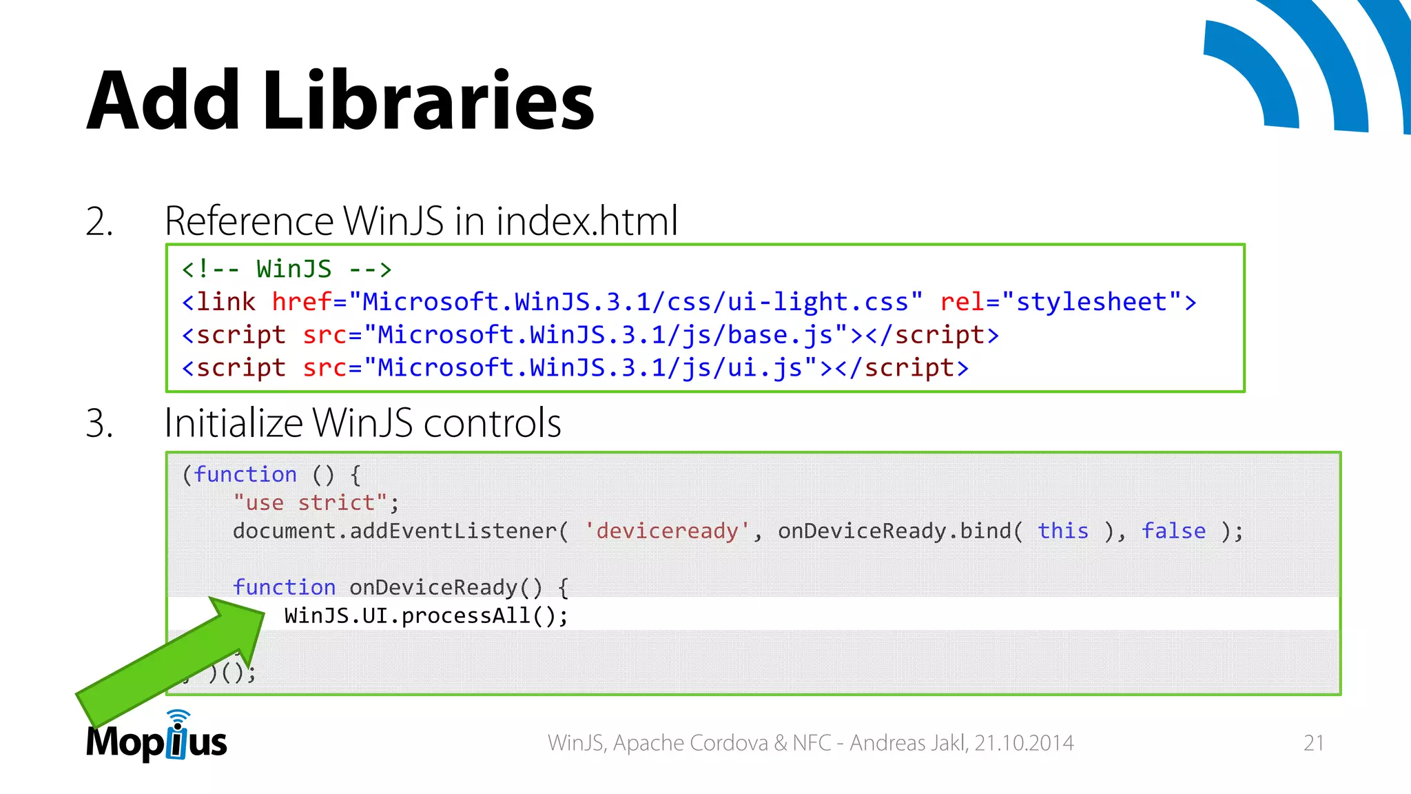 Add Libraries
2. Reference WinJS in index.html
3. Initialize WinJS controls
<!‐‐ WinJS ‐‐>
<link href="Microsoft.WinJS.3.1/css/ui‐light.css" rel="stylesheet">
<script src="Microsoft.WinJS.3.1/js/base.js"></script>
<script src="Microsoft.WinJS.3.1/js/ui.js"></script>
(function () {
"use strict";
document.addEventListener( 'deviceready', onDeviceReady.bind( this ), false );
function onDeviceReady() {
WinJS.UI.processAll();
};
} )();
WinJS, Apache Cordova & NFC - Andreas Jakl, 21.10.2014 21
 