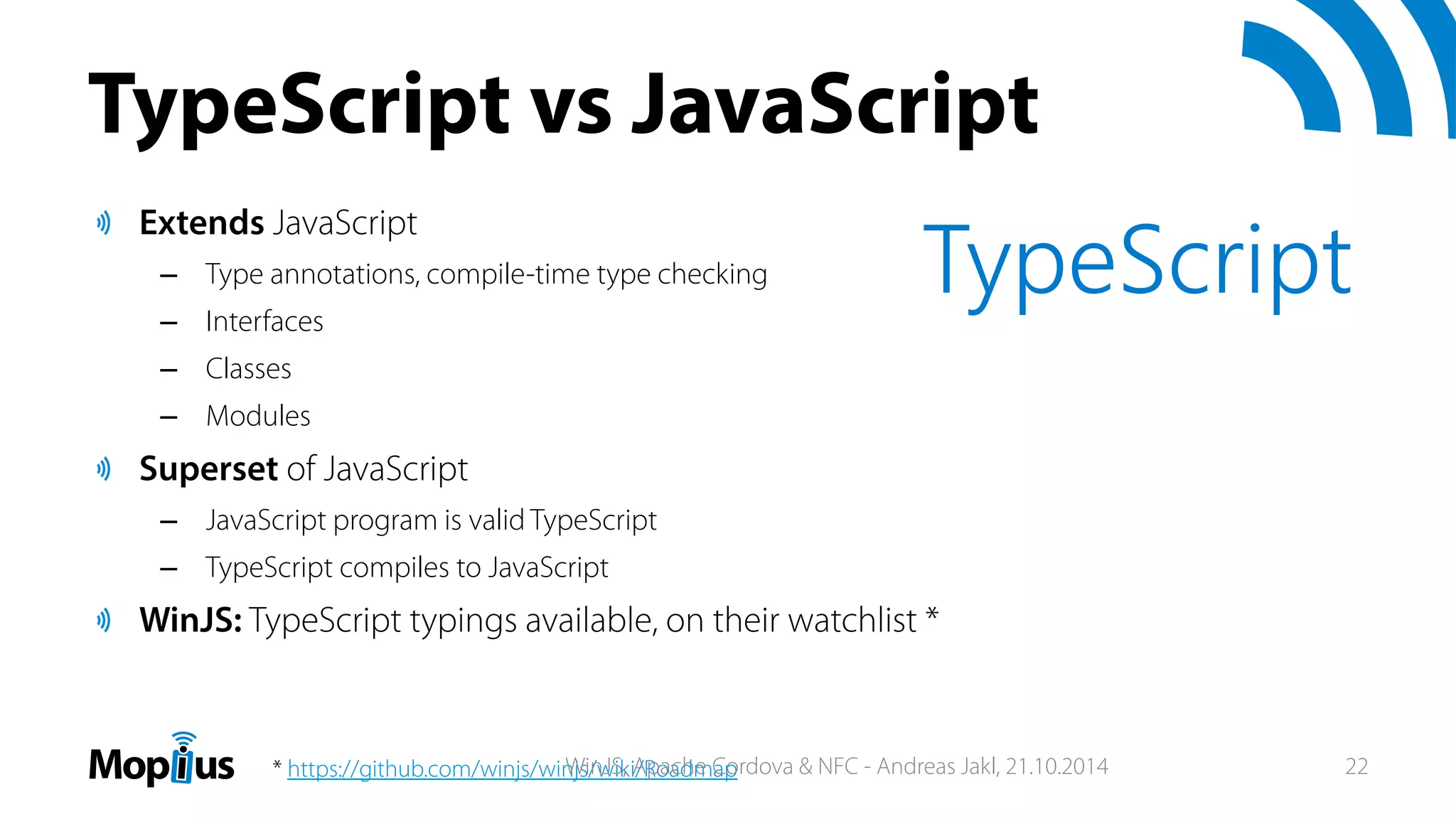 TypeScript vs JavaScript
Extends JavaScript
– Type annotations, compile-time type checking
– Interfaces
– Classes
– Modules
Superset of JavaScript
– JavaScript program is valid TypeScript
– TypeScript compiles to JavaScript
WinJS: TypeScript typings available, on their watchlist *
TypeScript
* https://github.com/winjs/winjs/wiki/RoadmapWinJS, Apache Cordova & NFC - Andreas Jakl, 21.10.2014 22
 