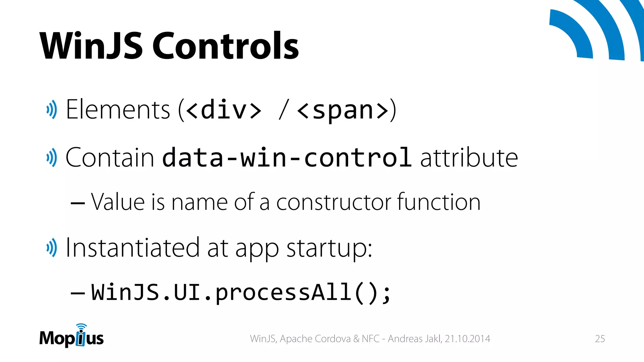 WinJS Controls
Elements (<div> / <span>)
Contain data‐win‐control attribute
– Value is name of a constructor function
Instantiated at app startup:
– WinJS.UI.processAll();
WinJS, Apache Cordova & NFC - Andreas Jakl, 21.10.2014 25
 