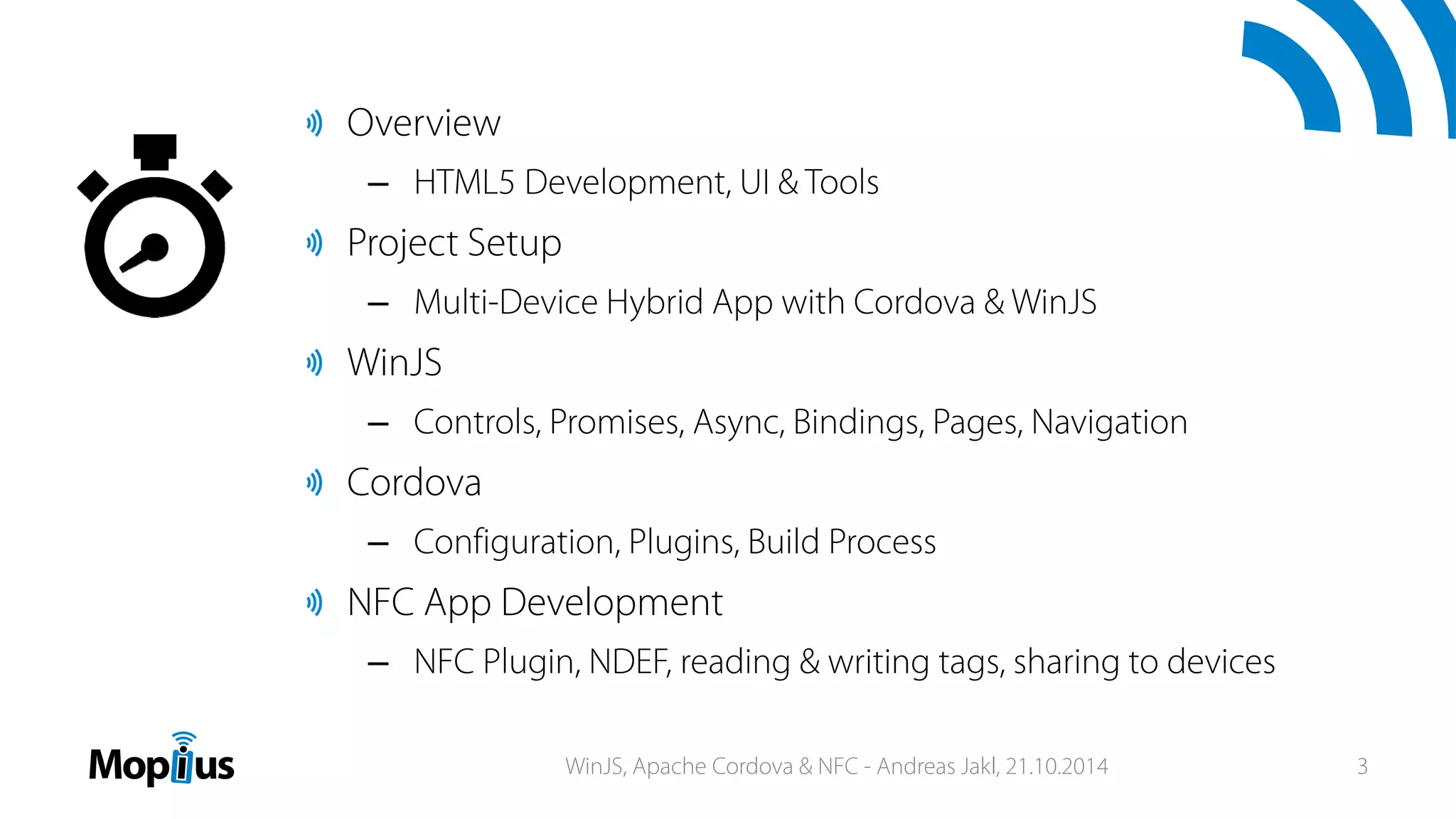 Overview
– HTML5 Development, UI & Tools
Project Setup
– Multi-Device Hybrid App with Cordova & WinJS
WinJS
– Controls, Promises, Async, Bindings, Pages, Navigation
Cordova
– Configuration, Plugins, Build Process
NFC App Development
– NFC Plugin, NDEF, reading & writing tags, sharing to devices
WinJS, Apache Cordova & NFC - Andreas Jakl, 21.10.2014 3
 